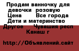 Продам ванночку для девочки (розовую). › Цена ­ 1 - Все города Дети и материнство » Другое   . Чувашия респ.,Канаш г.